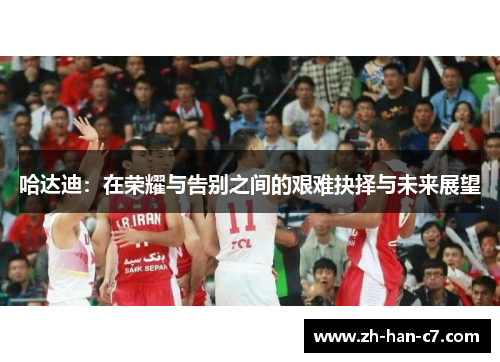 哈达迪：在荣耀与告别之间的艰难抉择与未来展望