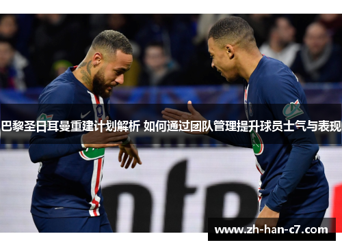 巴黎圣日耳曼重建计划解析 如何通过团队管理提升球员士气与表现