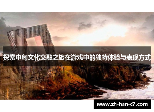 探索中匈文化交融之旅在游戏中的独特体验与表现方式