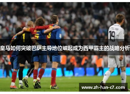 皇马如何突破巴萨主导地位崛起成为西甲霸主的战略分析 皇马如何突破巴萨主导地位崛起成为西甲霸主的战略分析