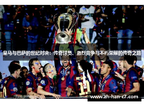 皇马与巴萨的世纪对决:传奇球员、激烈竞争与不朽荣耀的传奇之路 皇马与巴萨的世纪对决:传奇球员、激烈竞争与不朽荣耀的传奇之路