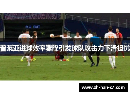 普莱亚进球效率骤降引发球队攻击力下滑担忧