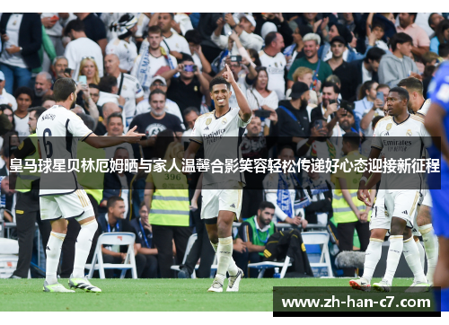 皇马球星贝林厄姆晒与家人温馨合影笑容轻松传递好心态迎接新征程