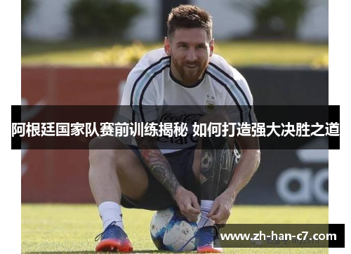 阿根廷国家队赛前训练揭秘 如何打造强大决胜之道
