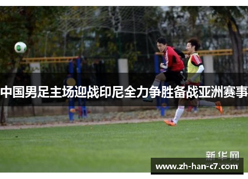 中国男足主场迎战印尼全力争胜备战亚洲赛事 中国男足主场迎战印尼全力争胜备战亚洲赛事