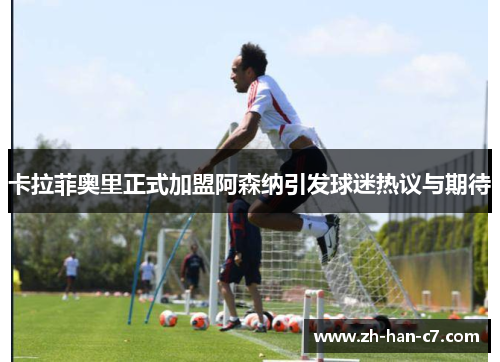 卡拉菲奥里正式加盟阿森纳引发球迷热议与期待 卡拉菲奥里正式加盟阿森纳引发球迷热议与期待