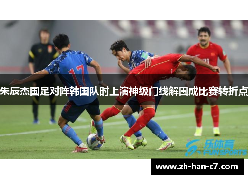 朱辰杰国足对阵韩国队时上演神级门线解围成比赛转折点 朱辰杰国足对阵韩国队时上演神级门线解围成比赛转折点